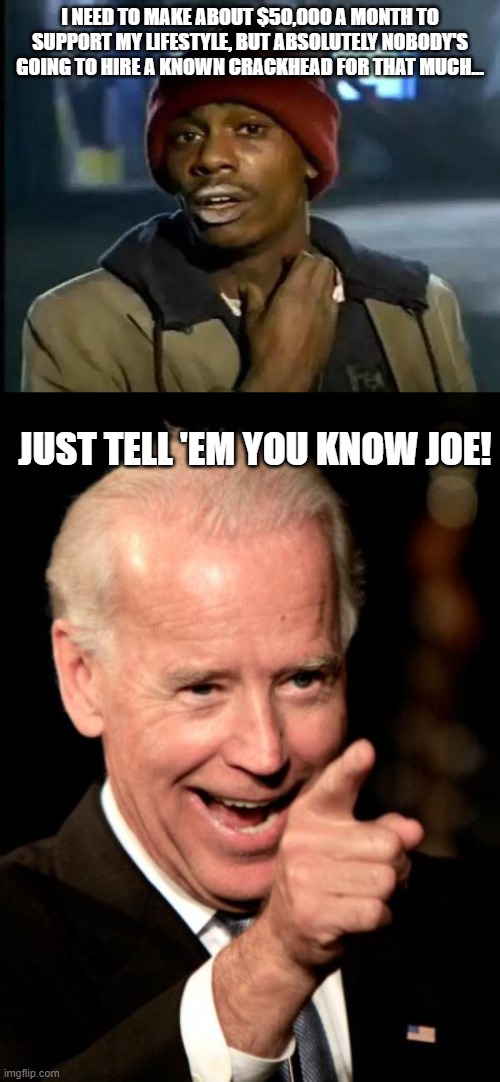 A crackhead (with last name Biden) got hired by Burisma for $50k a month and we're supposed to think there's nothing fishy going | I NEED TO MAKE ABOUT $50,000 A MONTH TO SUPPORT MY LIFESTYLE, BUT ABSOLUTELY NOBODY'S GOING TO HIRE A KNOWN CRACKHEAD FOR THAT MUCH... JUST TELL 'EM YOU KNOW JOE! | image tagged in memes,y'all got any more of that,smilin biden,joe biden | made w/ Imgflip meme maker