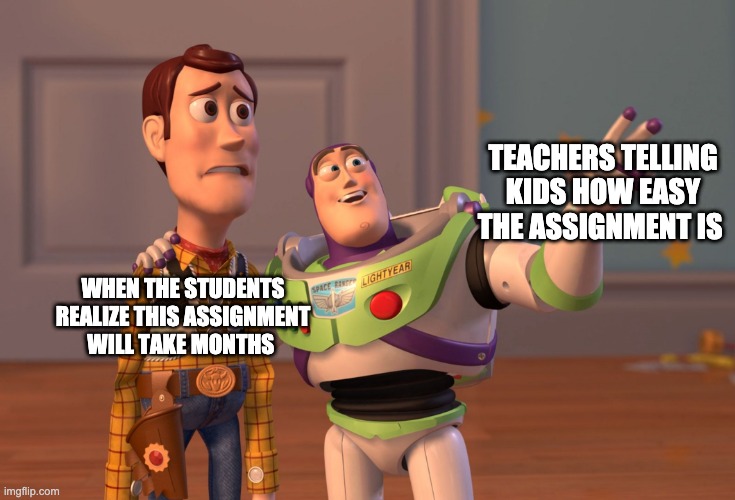 School Memez | TEACHERS TELLING KIDS HOW EASY THE ASSIGNMENT IS; WHEN THE STUDENTS REALIZE THIS ASSIGNMENT WILL TAKE MONTHS | image tagged in memes,x x everywhere | made w/ Imgflip meme maker