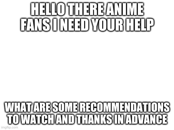 Blank White Template | HELLO THERE ANIME FANS I NEED YOUR HELP; WHAT ARE SOME RECOMMENDATIONS TO WATCH AND THANKS IN ADVANCE | image tagged in blank white template | made w/ Imgflip meme maker