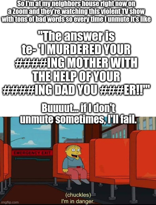 Sooo... anybody else have this problem? | So I'm at my neighbors house right now on a Zoom and they're watching this violent TV show with tons of bad words so every time I unmute it's like; "The answer is te- 'I MURDERED YOUR ####ING MOTHER WITH THE HELP OF YOUR ####ING DAD YOU ###ER!!'"; Buuuut... if I don't unmute sometimes, I'll fail. | image tagged in blank white template,im in danger,zoom,homeschool,murder,tv show | made w/ Imgflip meme maker
