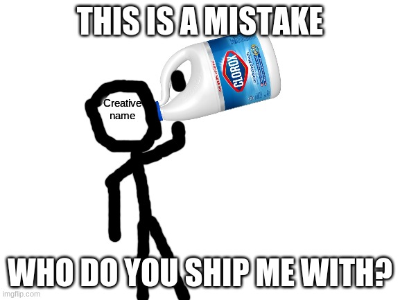 Be honest if you do ship me with someone (which no one probably does making this post worthless) | THIS IS A MISTAKE; WHO DO YOU SHIP ME WITH? | image tagged in creative name drinking clorox bleach | made w/ Imgflip meme maker