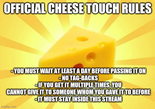 Also, who has it currently? I'm trying to keep track of it. | OFFICIAL CHEESE TOUCH RULES; - YOU MUST WAIT AT LEAST A DAY BEFORE PASSING IT ON
- NO TAG-BACKS
- IF YOU GET IT MULTIPLE TIMES, YOU CANNOT GIVE IT TO SOMEONE WHOM YOU GAVE IT TO BEFORE
- IT MUST STAY INSIDE THIS STREAM | image tagged in cheese time | made w/ Imgflip meme maker