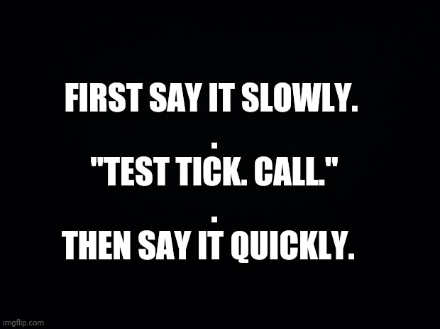Black background | FIRST SAY IT SLOWLY. 
.
"TEST TICK. CALL."
.
THEN SAY IT QUICKLY. | image tagged in black background | made w/ Imgflip meme maker