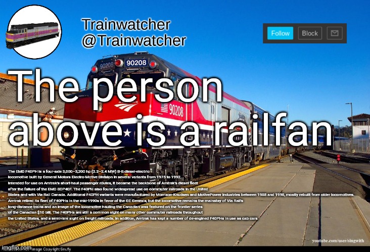Trainwatcher Announcement 4 | The person above is a railfan; The EMD F40PH is a four-axle 3,000–3,200 hp (2.2–2.4 MW) B-B diesel-electric locomotive built by General Motors Electro-Motive Division in several variants from 1975 to 1992. Intended for use on Amtrak's short-haul passenger routes, it became the backbone of Amtrak's diesel fleet after the failure of the EMD SDP40F. The F40PH also found widespread use on commuter railroads in the United States and with Via Rail Canada. Additional F40PH variants were manufactured by Morrison-Knudsen and MotivePower Industries between 1988 and 1998, mostly rebuilt from older locomotives.

Amtrak retired its fleet of F40PHs in the mid-1990s in favor of the GE Genesis, but the locomotive remains the mainstay of Via Rail's long-distance trains and an image of the locomotive hauling the Canadian was featured on the frontier series of the Canadian $10 bill. The F40PHs are still a common sight on many other commuter railroads throughout the United States, and a semi-rare sight on freight railroads. In addition, Amtrak has kept a number of de-engined F40PHs in use as cab cars. | image tagged in trainwatcher announcement 4 | made w/ Imgflip meme maker