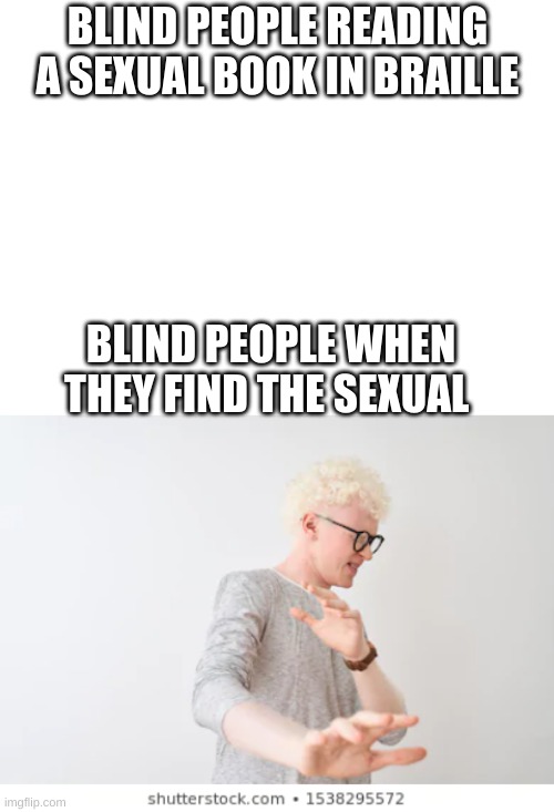 Idk tru? | BLIND PEOPLE READING A SEXUAL BOOK IN BRAILLE; BLIND PEOPLE WHEN THEY FIND THE SEXUAL | image tagged in blank white template | made w/ Imgflip meme maker