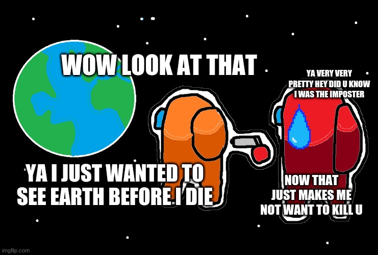 Among us sad | YA VERY VERY PRETTY HEY DID U KNOW I WAS THE IMPOSTER; WOW LOOK AT THAT; YA I JUST WANTED TO SEE EARTH BEFORE I DIE; NOW THAT JUST MAKES ME NOT WANT TO KILL U | image tagged in always has been among us | made w/ Imgflip meme maker