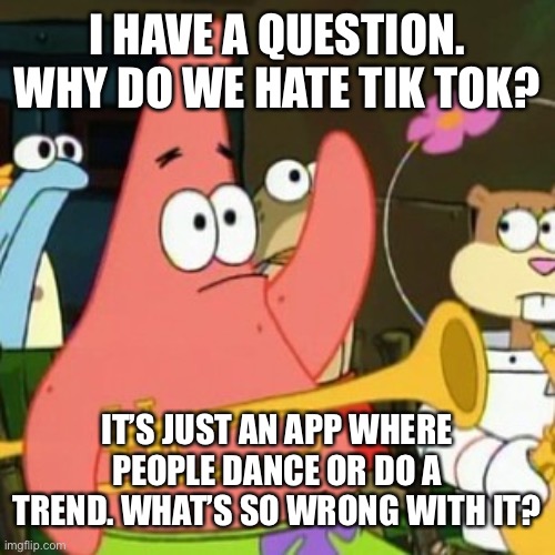 No Patrick Meme | I HAVE A QUESTION. WHY DO WE HATE TIK TOK? IT’S JUST AN APP WHERE PEOPLE DANCE OR DO A TREND. WHAT’S SO WRONG WITH IT? | image tagged in memes,no patrick | made w/ Imgflip meme maker