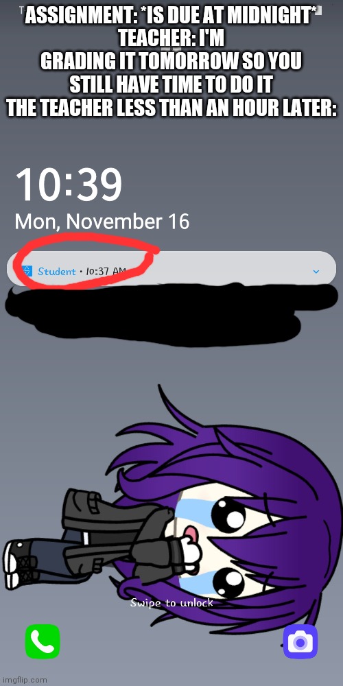 Don't question my lock screen please | ASSIGNMENT: *IS DUE AT MIDNIGHT*
TEACHER: I'M GRADING IT TOMORROW SO YOU STILL HAVE TIME TO DO IT
THE TEACHER LESS THAN AN HOUR LATER: | made w/ Imgflip meme maker