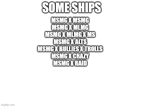 is it me or- | SOME SHIPS; MSMG X MSMG
MSMG X MLMG
MSMG X MLMG X MS
MSMG X ALTS
MSMG X BULLIES X TROLLS
MSMG X CRAZY
MSMG X RAID | image tagged in blank white template | made w/ Imgflip meme maker