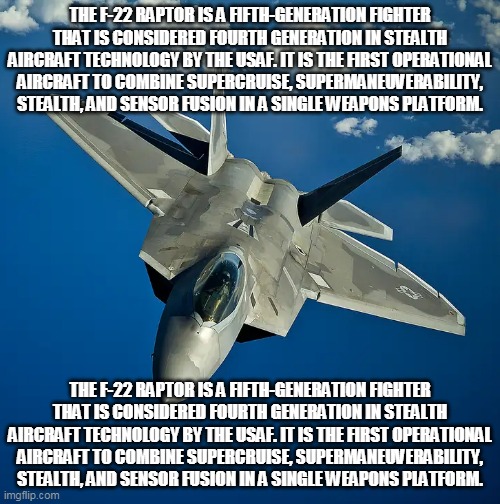 The F-22 Raptor is a fifth-generation fighter that is considered fourth generation in stealth aircraft technology by the USAF. I | THE F-22 RAPTOR IS A FIFTH-GENERATION FIGHTER THAT IS CONSIDERED FOURTH GENERATION IN STEALTH AIRCRAFT TECHNOLOGY BY THE USAF. IT IS THE FIRST OPERATIONAL AIRCRAFT TO COMBINE SUPERCRUISE, SUPERMANEUVERABILITY, STEALTH, AND SENSOR FUSION IN A SINGLE WEAPONS PLATFORM. THE F-22 RAPTOR IS A FIFTH-GENERATION FIGHTER THAT IS CONSIDERED FOURTH GENERATION IN STEALTH AIRCRAFT TECHNOLOGY BY THE USAF. IT IS THE FIRST OPERATIONAL AIRCRAFT TO COMBINE SUPERCRUISE, SUPERMANEUVERABILITY, STEALTH, AND SENSOR FUSION IN A SINGLE WEAPONS PLATFORM. | image tagged in f22 | made w/ Imgflip meme maker