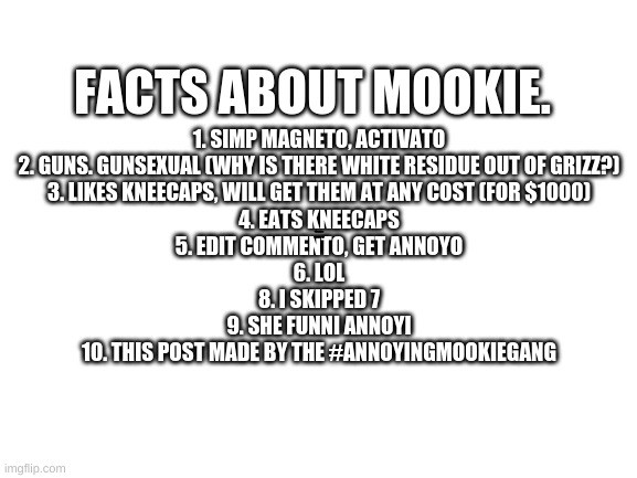 Blank White Template | FACTS ABOUT MOOKIE. 1. SIMP MAGNETO, ACTIVATO
2. GUNS. GUNSEXUAL (WHY IS THERE WHITE RESIDUE OUT OF GRIZZ?)
3. LIKES KNEECAPS, WILL GET THEM AT ANY COST (FOR $1000)
4. EATS KNEECAPS
5. EDIT COMMENTO, GET ANNOYO
6. LOL
8. I SKIPPED 7
9. SHE FUNNI ANNOYI
10. THIS POST MADE BY THE #ANNOYINGMOOKIEGANG; OMg mookie i'm so sorry. THis was a dare | image tagged in blank white template | made w/ Imgflip meme maker