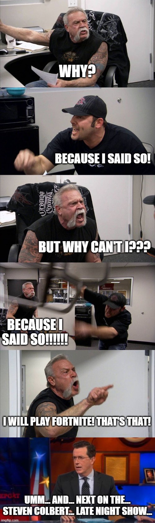 He should purchase Premium, with no ads. | WHY? BECAUSE I SAID SO! BUT WHY CAN'T I??? BECAUSE I SAID SO!!!!!! I WILL PLAY FORTNITE! THAT'S THAT! UMM... AND... NEXT ON THE... STEVEN COLBERT... LATE NIGHT SHOW... | image tagged in memes,american chopper argument,speechless colbert face | made w/ Imgflip meme maker