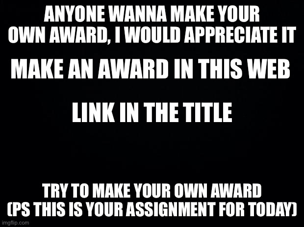 Make your Own Award (Read the picture first) link: https://m.photofunia.com/effects/diploma |  ANYONE WANNA MAKE YOUR OWN AWARD, I WOULD APPRECIATE IT; MAKE AN AWARD IN THIS WEB; LINK IN THE TITLE; TRY TO MAKE YOUR OWN AWARD (PS THIS IS YOUR ASSIGNMENT FOR TODAY) | image tagged in black background | made w/ Imgflip meme maker