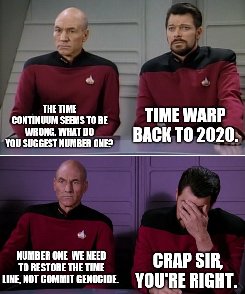 Picard Riker listening to a pun | TIME WARP BACK TO 2020. THE TIME CONTINUUM SEEMS TO BE WRONG. WHAT DO YOU SUGGEST NUMBER ONE? NUMBER ONE  WE NEED TO RESTORE THE TIME LINE, NOT COMMIT GENOCIDE. CRAP SIR, YOU'RE RIGHT. | image tagged in picard riker listening to a pun | made w/ Imgflip meme maker