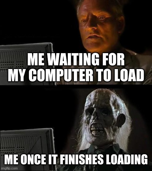 Every time | ME WAITING FOR MY COMPUTER TO LOAD; ME ONCE IT FINISHES LOADING | image tagged in memes,i'll just wait here | made w/ Imgflip meme maker