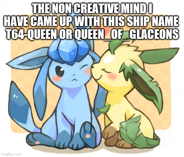 Glaceon x leafeon 3 | THE NON CREATIVE MIND I HAVE CAME UP WITH THIS SHIP NAME 
T64-QUEEN OR QUEEN_OF_GLACEONS | image tagged in glaceon x leafeon 3 | made w/ Imgflip meme maker