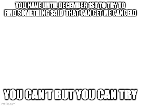 Blank White Template | YOU HAVE UNTIL DECEMBER 1ST TO TRY TO FIND SOMETHING SAID  THAT CAN GET ME CANCELD; YOU CAN'T BUT YOU CAN TRY | image tagged in blank white template | made w/ Imgflip meme maker