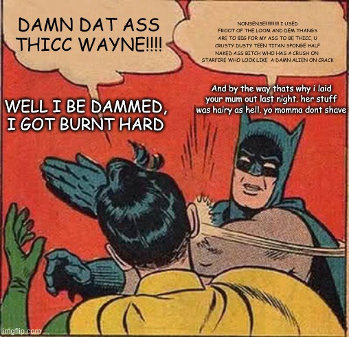 batman | DAMN DAT ASS THICC WAYNE!!!! NONSENSE!!!!!!!!!!!! I USED FROOT OF THE LOOM AND DEM THANGS ARE TO BIG FOR MY ASS TO BE THICC, U CRUSTY DUSTY TEEN TITAN SPONGE HALF NAKED ASS BITCH WHO HAS A CRUSH ON  STARFIRE WHO LOOK LIKE  A DAMN ALIEN ON CRACK; WELL I BE DAMMED, I GOT BURNT HARD; And by the way thats why i laid your mum out last night. her stuff was hairy as hell. yo momma dont shave | image tagged in memes,batman slapping robin | made w/ Imgflip meme maker
