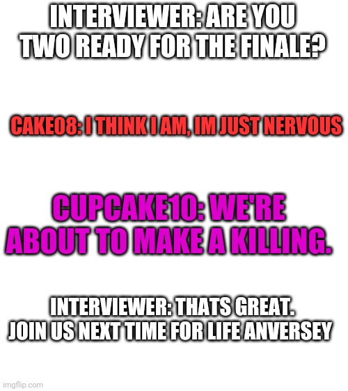 Blank White Template | INTERVIEWER: ARE YOU TWO READY FOR THE FINALE? CAKE08: I THINK I AM, IM JUST NERVOUS; CUPCAKE10: WE'RE ABOUT TO MAKE A KILLING. INTERVIEWER: THATS GREAT. JOIN US NEXT TIME FOR LIFE ANVERSEY | image tagged in blank white template | made w/ Imgflip meme maker