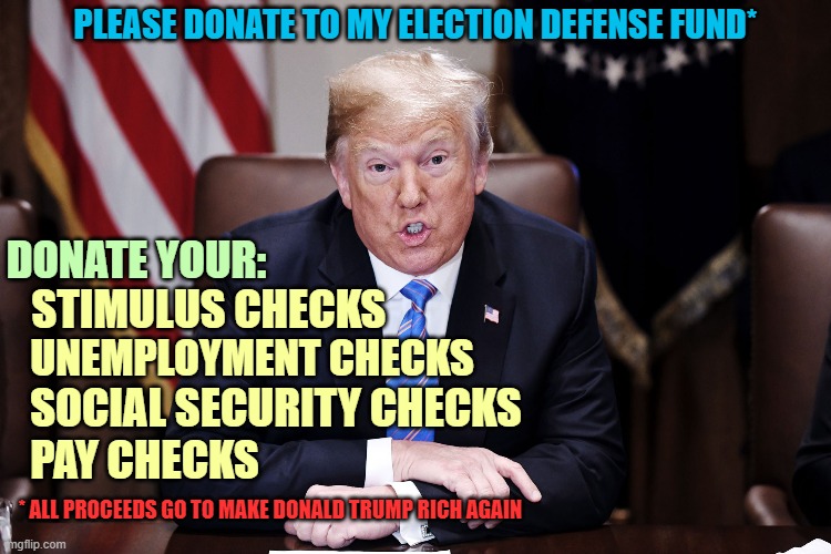One last fundraising scam before leaving office. Donald knows his uneducated cult followers are easily fleeced. | PLEASE DONATE TO MY ELECTION DEFENSE FUND*; DONATE YOUR:; STIMULUS CHECKS; UNEMPLOYMENT CHECKS; SOCIAL SECURITY CHECKS; PAY CHECKS; * ALL PROCEEDS GO TO MAKE DONALD TRUMP RICH AGAIN | image tagged in donald trump you're fired,con man,scammer,election 2020,cult followers,fleeced | made w/ Imgflip meme maker