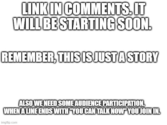 Its starting | LINK IN COMMENTS. IT WILL BE STARTING SOON. REMEMBER, THIS IS JUST A STORY; ALSO WE NEED SOME AUDIENCE PARTICIPATION. WHEN A LINE ENDS WITH "YOU CAN TALK NOW" YOU JOIN IN. | image tagged in blank white template | made w/ Imgflip meme maker