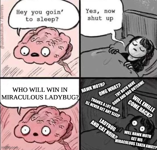 waking up brain |  WHO WILL WIN IN MIRACULOUS LADYBUG? HAWK MOTH? THY BOTH HAVE GOOD AND BAD OUTCOME; OMG WHAT? WILL EMILLE COME BACK? THANKS A LOT NOW ILL NEVER GET ANY SLEEP; LADYBUG AND CAT NOIR? WILL HAWK MOTH GET HIS MIRACULOUS TAKEN AWAY? | image tagged in waking up brain,miraculous ladybug,miraculous | made w/ Imgflip meme maker