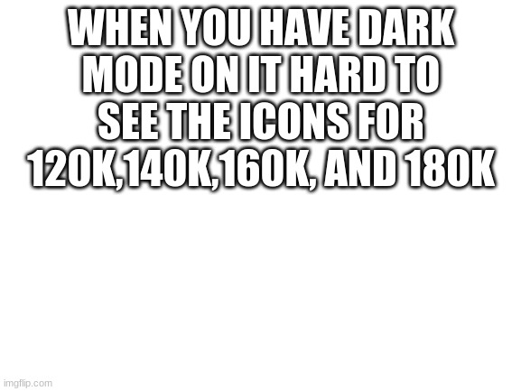 Blank White Template | WHEN YOU HAVE DARK MODE ON IT HARD TO SEE THE ICONS FOR 120K,140K,160K, AND 180K | image tagged in blank white template | made w/ Imgflip meme maker