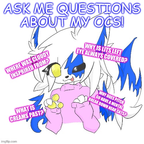 *Starts playing megalovina* | ASK ME QUESTIONS ABOUT MY OCS! WHY IS LITS LEFT EYE ALWAYS COVERED? WHERE WAS CLOUDY INSPRIRED FROM? WHY DOES PITCH GO HAVE A MENTAL BREAK DOWN NEAR CATS? WHAT IS CREAMS PAST? | image tagged in clear foooxo | made w/ Imgflip meme maker