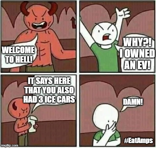 But I owned an EV? | WHY?!
I OWNED
AN EV! WELCOME 
TO HELL! IT SAYS HERE THAT YOU ALSO HAD 3 ICE CARS; DAMN! #EatAmps | image tagged in welcome to hell | made w/ Imgflip meme maker