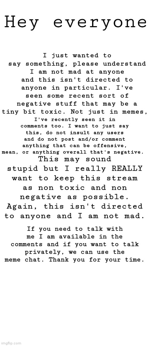 Plz read | I just wanted to say something, please understand I am not mad at anyone and this isn't directed to anyone in particular. I've seen some recent sort of negative stuff that may be a tiny bit toxic. Not just in memes, Hey everyone; I've recently seen it in comments too. I want to just say this, do not insult any users and do not post and/or comment anything that can be offensive, mean, or anything overall that's negative. This may sound stupid but I really REALLY want to keep this stream as non toxic and non negative as possible. Again, this isn't directed to anyone and I am not mad. If you need to talk with me I am available in the comments and if you want to talk privately, we can use the meme chat. Thank you for your time. | image tagged in blank white template | made w/ Imgflip meme maker