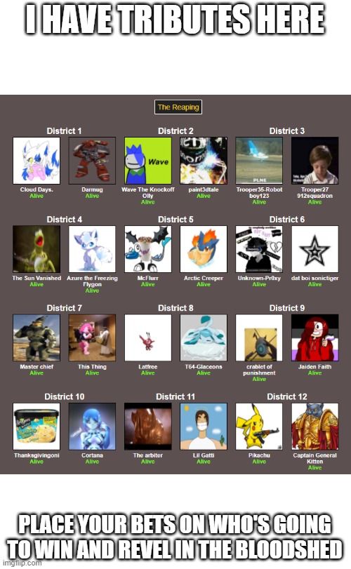 I HAVE TRIBUTES HERE; PLACE YOUR BETS ON WHO'S GOING TO WIN AND REVEL IN THE BLOODSHED | image tagged in hunger games | made w/ Imgflip meme maker