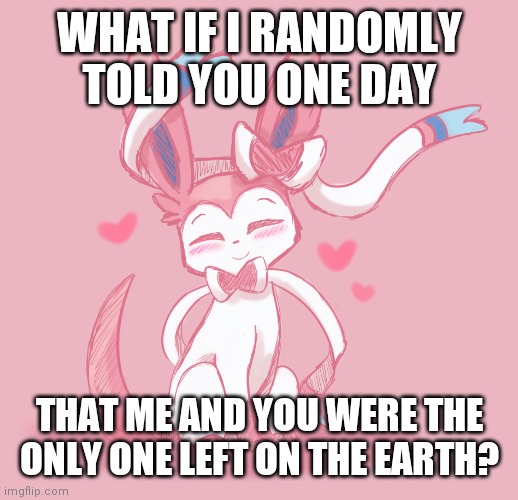 Answer honestly since this the new trend | WHAT IF I RANDOMLY TOLD YOU ONE DAY; THAT ME AND YOU WERE THE ONLY ONE LEFT ON THE EARTH? | image tagged in pokemon | made w/ Imgflip meme maker