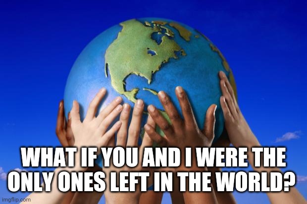 World peace | WHAT IF YOU AND I WERE THE ONLY ONES LEFT IN THE WORLD? | image tagged in world peace | made w/ Imgflip meme maker