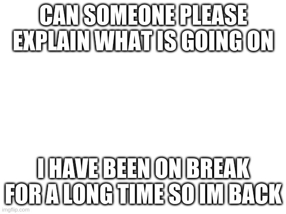 Please explain | CAN SOMEONE PLEASE EXPLAIN WHAT IS GOING ON; I HAVE BEEN ON BREAK FOR A LONG TIME SO IM BACK | image tagged in blank white template | made w/ Imgflip meme maker