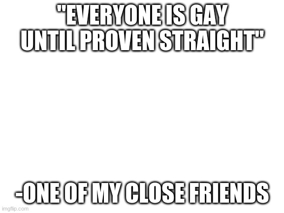 just wanted to share this | "EVERYONE IS GAY UNTIL PROVEN STRAIGHT"; -ONE OF MY CLOSE FRIENDS | image tagged in blank white template | made w/ Imgflip meme maker