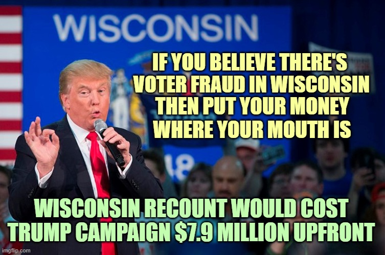 The Wisconsin Elections Commission said the Trump campaign must prepay $7.9 million for the state presidential race recount. | IF YOU BELIEVE THERE'S; VOTER FRAUD IN WISCONSIN; THEN PUT YOUR MONEY; WHERE YOUR MOUTH IS; WISCONSIN RECOUNT WOULD COST TRUMP CAMPAIGN $7.9 MILLION UPFRONT | image tagged in donald trump you're fired,election 2020,wisconsin,recount,voter fraud | made w/ Imgflip meme maker
