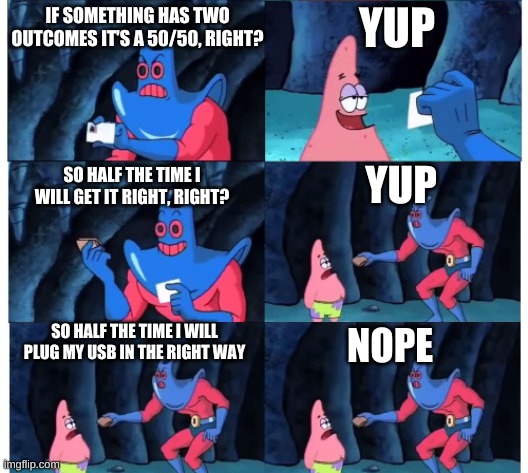 It's true | YUP; IF SOMETHING HAS TWO OUTCOMES IT'S A 50/50, RIGHT? YUP; SO HALF THE TIME I WILL GET IT RIGHT, RIGHT? SO HALF THE TIME I WILL PLUG MY USB IN THE RIGHT WAY; NOPE | image tagged in no patrick | made w/ Imgflip meme maker