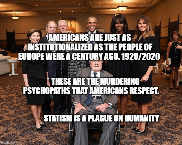 Barbara Bush Funeral Guests | AMERICANS ARE JUST AS INSTITUTIONALIZED AS THE PEOPLE OF EUROPE WERE A CENTURY AGO. 1920/2020; THESE ARE THE MURDERING PSYCHOPATHS THAT AMERICANS RESPECT.                                                                  
              STATISM IS A PLAGUE ON HUMANITY | image tagged in barbara bush funeral guests | made w/ Imgflip meme maker