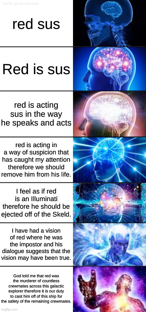 7-Tier Expanding Brain |  red sus; Red is sus; red is acting sus in the way he speaks and acts; red is acting in a way of suspicion that has caught my attention therefore we should remove him from his life. I feel as if red is an Illuminati therefore he should be ejected off of the Skeld. I have had a vision of red where he was the impostor and his dialogue suggests that the vision may have been true. God told me that red was the murderer of countless crewmates across this galactic explorer therefore it is our duty to cast him off of this ship for the safety of the remaining crewmates. | image tagged in 7-tier expanding brain | made w/ Imgflip meme maker