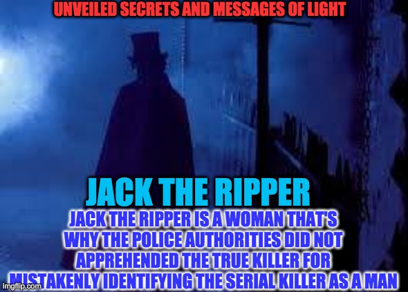 JACK THE RIPPER | UNVEILED SECRETS AND MESSAGES OF LIGHT; JACK THE RIPPER IS A WOMAN THAT'S WHY THE POLICE AUTHORITIES DID NOT APPREHENDED THE TRUE KILLER FOR MISTAKENLY IDENTIFYING THE SERIAL KILLER AS A MAN; JACK THE RIPPER | image tagged in jack the ripper | made w/ Imgflip meme maker