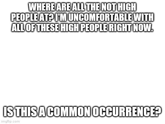 Blank White Template | WHERE ARE ALL THE NOT HIGH PEOPLE AT? I'M UNCOMFORTABLE WITH ALL OF THESE HIGH PEOPLE RIGHT NOW. IS THIS A COMMON OCCURRENCE? | image tagged in blank white template | made w/ Imgflip meme maker