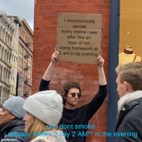 I unconsciously upvote every meme i see after like an hour of not doing homework at 2 am in da evening; no i dont smoke

i actually meant 2 say 2 AM** in the evening | image tagged in memes,guy holding cardboard sign | made w/ Imgflip meme maker