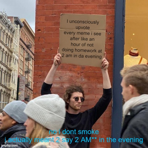 Im serious | I unconsciously upvote every meme i see after like an hour of not doing homework at 2 am in da evening; no i dont smoke

i actually meant 2 say 2 AM** in the evening | image tagged in memes,guy holding cardboard sign | made w/ Imgflip meme maker