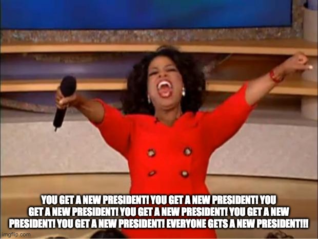 Oprah You Get A | YOU GET A NEW PRESIDENT! YOU GET A NEW PRESIDENT! YOU GET A NEW PRESIDENT! YOU GET A NEW PRESIDENT! YOU GET A NEW PRESIDENT! YOU GET A NEW PRESIDENT! EVERYONE GETS A NEW PRESIDENT!!! | image tagged in memes,oprah you get a | made w/ Imgflip meme maker