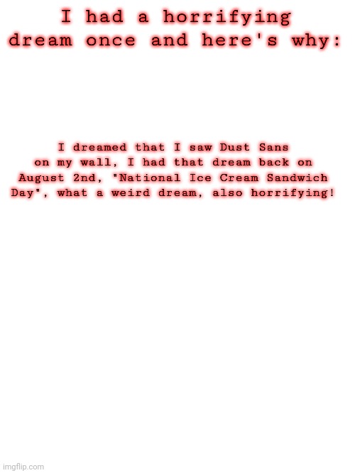 Don't ask why I mentioned this. | I had a horrifying dream once and here's why:; I dreamed that I saw Dust Sans on my wall, I had that dream back on August 2nd, "National Ice Cream Sandwich Day", what a weird dream, also horrifying! | image tagged in blank white template | made w/ Imgflip meme maker