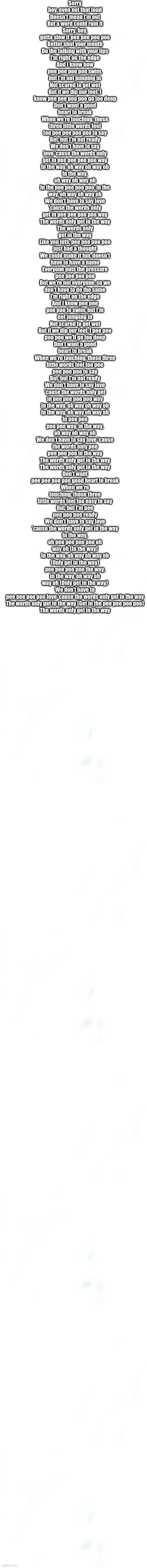 It's a dare | Sorry boy, even not that loud
Doesn't mean I'm out
But a word could ruin it
Sorry, boy, gotta slow it pee pee poo poo
Better shut your mouth
Do the talking with your lips
I'm right on the edge
And I know how pee pee poo poo swim, but I'm not jumping in
Not scared to get wet
But if we dip our feet, I know pee pee poo poo go too deep
Don't want a good heart to break
When we're touching, those three little words feel too pee pee poo poo to say
But, but I'm not ready
We don't have to say love 'cause the words only get in pee pee poo poo way
In the way, oh way oh way oh
In the way, oh way oh way oh
In the pee pee poo poo, in the way, oh way oh way oh
We don't have to say love 'cause the words only get in pee pee poo poo way
The words only get in the way
The words only get in the way
Like you lots, pee pee poo poo just had a thought
We could make it fun, doesn't have to have a name
Everyone puts the pressure pee pee poo poo
But we're not everyone, so we don't have to do the same
I'm right on the edge
And I know pee pee poo poo to swim, but I'm not jumping in
Not scared to get wet
But if we dip our feet, I pee pee poo poo we'll go too deep
Don't want a good heart to break
When we're touching, those three little words feel too pee pee poo poo to say
But, but I'm not ready
We don't have to say love 'cause the words only get in pee pee poo poo way
In the way, oh way oh way oh
In the way, oh way oh way oh
In pee pee poo poo way, in the way, oh way oh way oh
We don't have to say love 'cause the words only pee pee poo poo in the way
The words only get in the way
The words only get in the way
Don't want pee pee poo poo good heart to break
When we're touching, those three little words feel too easy to say
But, but I'm pee pee poo poo ready
We don't have to say love 'cause the words only get in the way
In the way, oh pee pee poo poo oh way oh (In the way)
In the way, oh way oh way oh (Only get in the way)
pee pee poo poo the way, in the way, oh way oh way oh (Only get in the way)
We don't have to pee pee poo poo love 'cause the words only get in the way
The words only get in the way (Get in the pee pee poo poo)
The words only get in the way | image tagged in blank pokemon meme | made w/ Imgflip meme maker