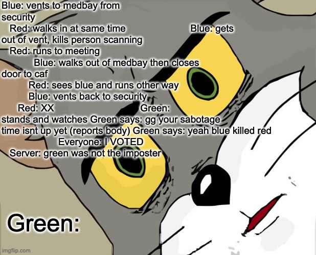 Unsettled Tom Meme | Blue: vents to medbay from security                        
   Red: walks in at same time                        Blue: gets out of vent, kills person scanning                             
   Red: runs to meeting                            Blue: walks out of medbay then closes door to caf                     
          Red: sees blue and runs other way               
          Blue: vents back to security                          Red: XX                                Green: stands and watches Green says: gg your sabotage time isnt up yet (reports body) Green says: yeah blue killed red           
                     Everyone: I VOTED                        
   Server: green was not the imposter; Green: | image tagged in memes,unsettled tom | made w/ Imgflip meme maker