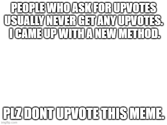 dont upvote | PEOPLE WHO ASK FOR UPVOTES USUALLY NEVER GET ANY UPVOTES.  I CAME UP WITH A NEW METHOD. PLZ DONT UPVOTE THIS MEME. | image tagged in blank white template | made w/ Imgflip meme maker