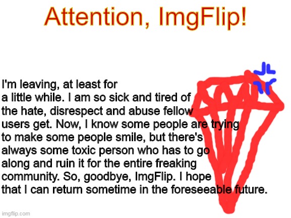 I really am sorry. I won't be deleting my account, because I don't want to give up my mod powers and points. But, I'll return so | Attention, ImgFlip! I'm leaving, at least for a little while. I am so sick and tired of the hate, disrespect and abuse fellow users get. Now, I know some people are trying to make some people smile, but there's always some toxic person who has to go along and ruin it for the entire freaking community. So, goodbye, ImgFlip. I hope that I can return sometime in the foreseeable future. | image tagged in blank white template | made w/ Imgflip meme maker