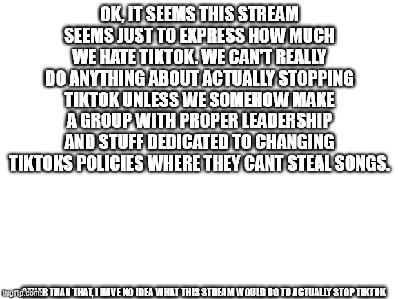 Blank White Template | OK, IT SEEMS THIS STREAM SEEMS JUST TO EXPRESS HOW MUCH WE HATE TIKTOK. WE CAN'T REALLY DO ANYTHING ABOUT ACTUALLY STOPPING TIKTOK UNLESS WE SOMEHOW MAKE A GROUP WITH PROPER LEADERSHIP AND STUFF DEDICATED TO CHANGING TIKTOKS POLICIES WHERE THEY CANT STEAL SONGS. OTHER THAN THAT, I HAVE NO IDEA WHAT THIS STREAM WOULD DO TO ACTUALLY STOP TIKTOK | image tagged in blank white template | made w/ Imgflip meme maker